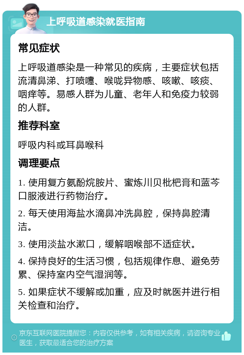 上呼吸道感染就医指南 常见症状 上呼吸道感染是一种常见的疾病，主要症状包括流清鼻涕、打喷嚏、喉咙异物感、咳嗽、咳痰、咽痒等。易感人群为儿童、老年人和免疫力较弱的人群。 推荐科室 呼吸内科或耳鼻喉科 调理要点 1. 使用复方氨酚烷胺片、蜜炼川贝枇杷膏和蓝芩口服液进行药物治疗。 2. 每天使用海盐水滴鼻冲洗鼻腔，保持鼻腔清洁。 3. 使用淡盐水漱口，缓解咽喉部不适症状。 4. 保持良好的生活习惯，包括规律作息、避免劳累、保持室内空气湿润等。 5. 如果症状不缓解或加重，应及时就医并进行相关检查和治疗。