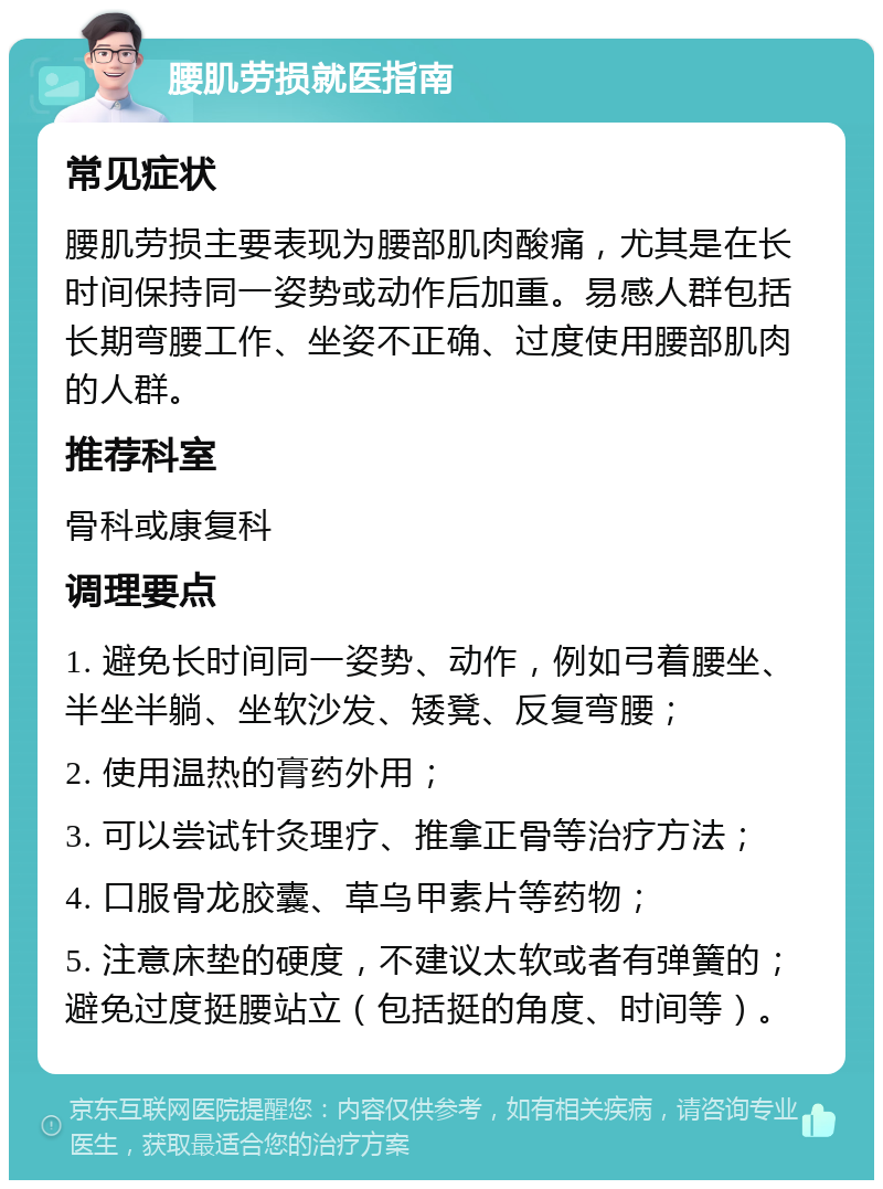 腰肌劳损就医指南 常见症状 腰肌劳损主要表现为腰部肌肉酸痛，尤其是在长时间保持同一姿势或动作后加重。易感人群包括长期弯腰工作、坐姿不正确、过度使用腰部肌肉的人群。 推荐科室 骨科或康复科 调理要点 1. 避免长时间同一姿势、动作，例如弓着腰坐、半坐半躺、坐软沙发、矮凳、反复弯腰； 2. 使用温热的膏药外用； 3. 可以尝试针灸理疗、推拿正骨等治疗方法； 4. 口服骨龙胶囊、草乌甲素片等药物； 5. 注意床垫的硬度，不建议太软或者有弹簧的；避免过度挺腰站立（包括挺的角度、时间等）。