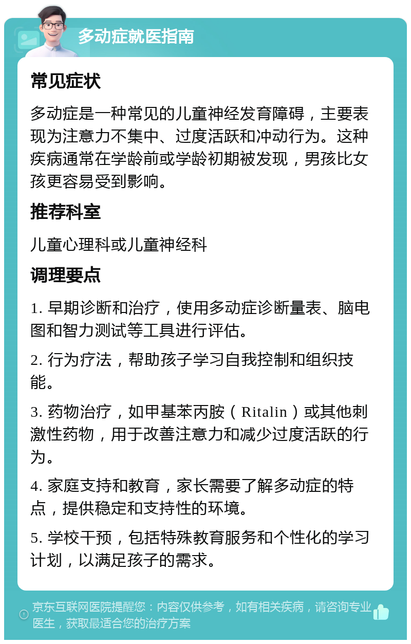 多动症就医指南 常见症状 多动症是一种常见的儿童神经发育障碍，主要表现为注意力不集中、过度活跃和冲动行为。这种疾病通常在学龄前或学龄初期被发现，男孩比女孩更容易受到影响。 推荐科室 儿童心理科或儿童神经科 调理要点 1. 早期诊断和治疗，使用多动症诊断量表、脑电图和智力测试等工具进行评估。 2. 行为疗法，帮助孩子学习自我控制和组织技能。 3. 药物治疗，如甲基苯丙胺（Ritalin）或其他刺激性药物，用于改善注意力和减少过度活跃的行为。 4. 家庭支持和教育，家长需要了解多动症的特点，提供稳定和支持性的环境。 5. 学校干预，包括特殊教育服务和个性化的学习计划，以满足孩子的需求。