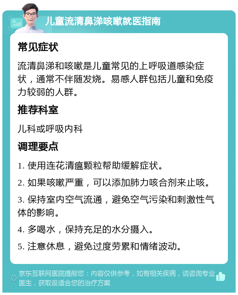 儿童流清鼻涕咳嗽就医指南 常见症状 流清鼻涕和咳嗽是儿童常见的上呼吸道感染症状，通常不伴随发烧。易感人群包括儿童和免疫力较弱的人群。 推荐科室 儿科或呼吸内科 调理要点 1. 使用连花清瘟颗粒帮助缓解症状。 2. 如果咳嗽严重，可以添加肺力咳合剂来止咳。 3. 保持室内空气流通，避免空气污染和刺激性气体的影响。 4. 多喝水，保持充足的水分摄入。 5. 注意休息，避免过度劳累和情绪波动。