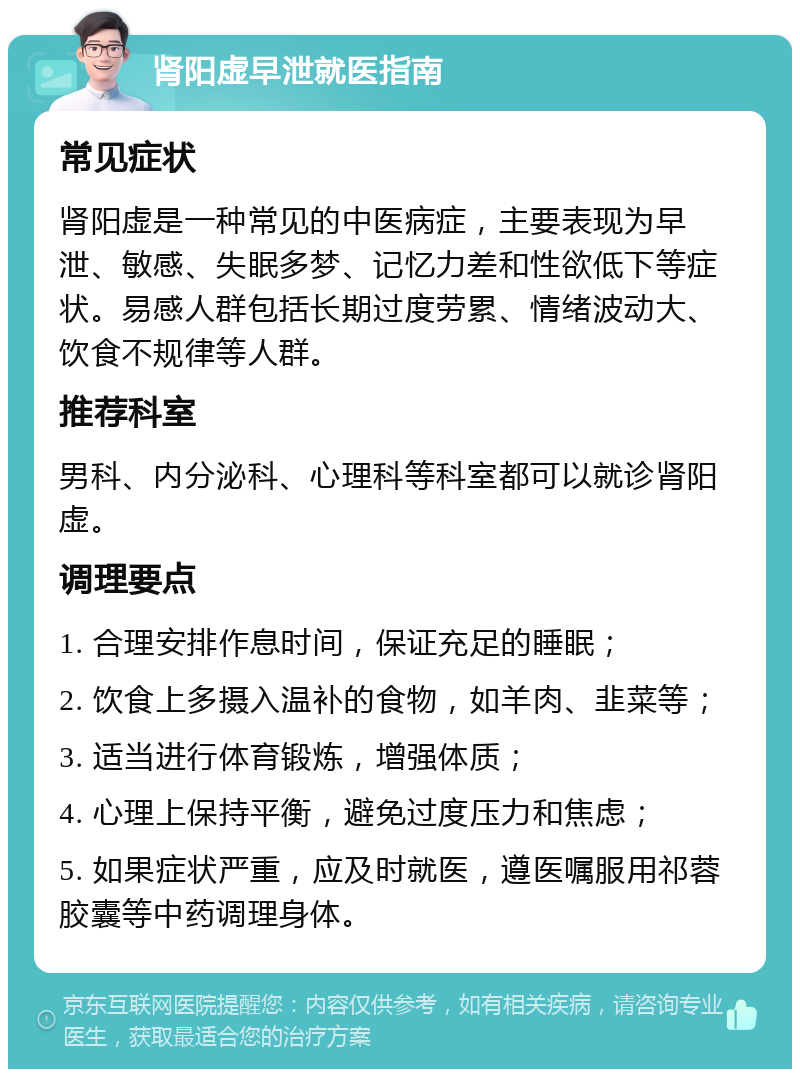 肾阳虚早泄就医指南 常见症状 肾阳虚是一种常见的中医病症，主要表现为早泄、敏感、失眠多梦、记忆力差和性欲低下等症状。易感人群包括长期过度劳累、情绪波动大、饮食不规律等人群。 推荐科室 男科、内分泌科、心理科等科室都可以就诊肾阳虚。 调理要点 1. 合理安排作息时间，保证充足的睡眠； 2. 饮食上多摄入温补的食物，如羊肉、韭菜等； 3. 适当进行体育锻炼，增强体质； 4. 心理上保持平衡，避免过度压力和焦虑； 5. 如果症状严重，应及时就医，遵医嘱服用祁蓉胶囊等中药调理身体。