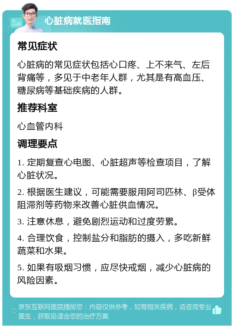 心脏病就医指南 常见症状 心脏病的常见症状包括心口疼、上不来气、左后背痛等，多见于中老年人群，尤其是有高血压、糖尿病等基础疾病的人群。 推荐科室 心血管内科 调理要点 1. 定期复查心电图、心脏超声等检查项目，了解心脏状况。 2. 根据医生建议，可能需要服用阿司匹林、β受体阻滞剂等药物来改善心脏供血情况。 3. 注意休息，避免剧烈运动和过度劳累。 4. 合理饮食，控制盐分和脂肪的摄入，多吃新鲜蔬菜和水果。 5. 如果有吸烟习惯，应尽快戒烟，减少心脏病的风险因素。