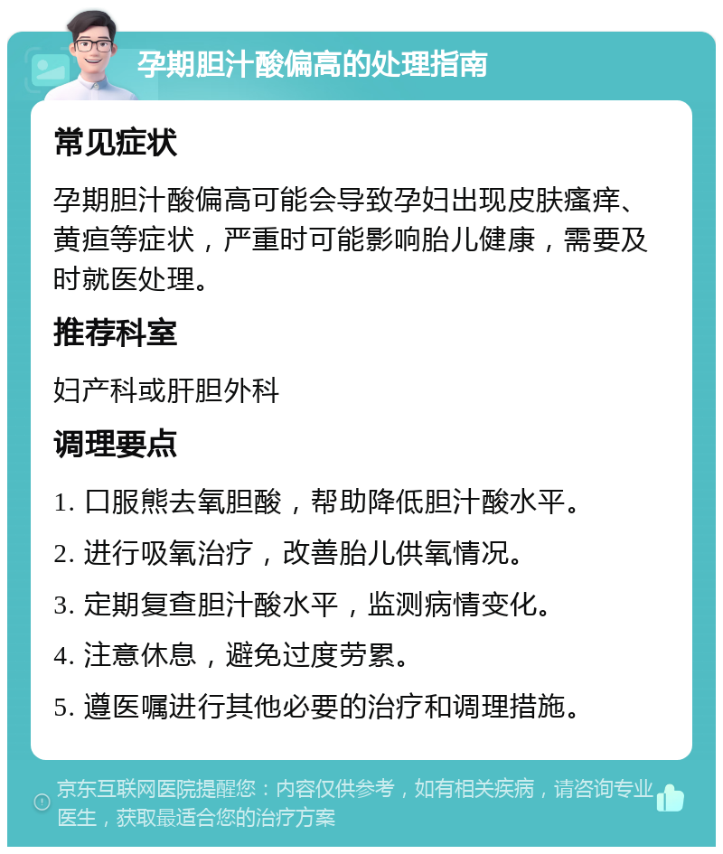 孕期胆汁酸偏高的处理指南 常见症状 孕期胆汁酸偏高可能会导致孕妇出现皮肤瘙痒、黄疸等症状，严重时可能影响胎儿健康，需要及时就医处理。 推荐科室 妇产科或肝胆外科 调理要点 1. 口服熊去氧胆酸，帮助降低胆汁酸水平。 2. 进行吸氧治疗，改善胎儿供氧情况。 3. 定期复查胆汁酸水平，监测病情变化。 4. 注意休息，避免过度劳累。 5. 遵医嘱进行其他必要的治疗和调理措施。