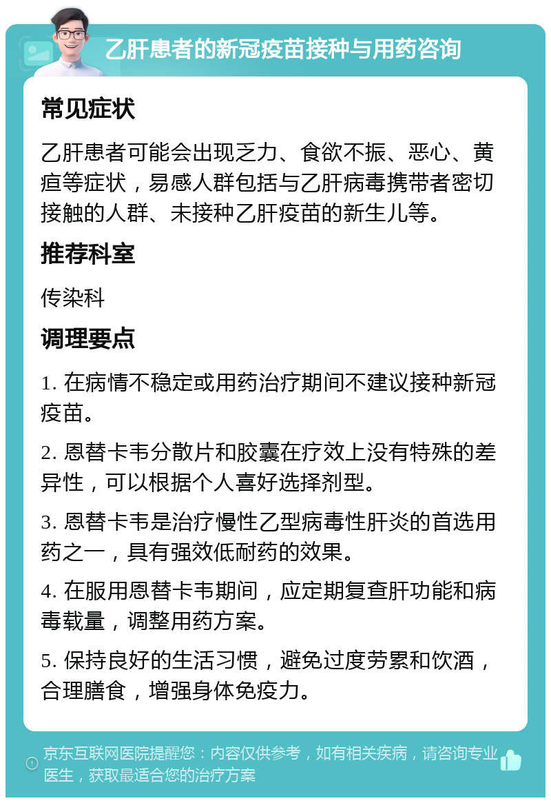 乙肝患者的新冠疫苗接种与用药咨询 常见症状 乙肝患者可能会出现乏力、食欲不振、恶心、黄疸等症状，易感人群包括与乙肝病毒携带者密切接触的人群、未接种乙肝疫苗的新生儿等。 推荐科室 传染科 调理要点 1. 在病情不稳定或用药治疗期间不建议接种新冠疫苗。 2. 恩替卡韦分散片和胶囊在疗效上没有特殊的差异性，可以根据个人喜好选择剂型。 3. 恩替卡韦是治疗慢性乙型病毒性肝炎的首选用药之一，具有强效低耐药的效果。 4. 在服用恩替卡韦期间，应定期复查肝功能和病毒载量，调整用药方案。 5. 保持良好的生活习惯，避免过度劳累和饮酒，合理膳食，增强身体免疫力。