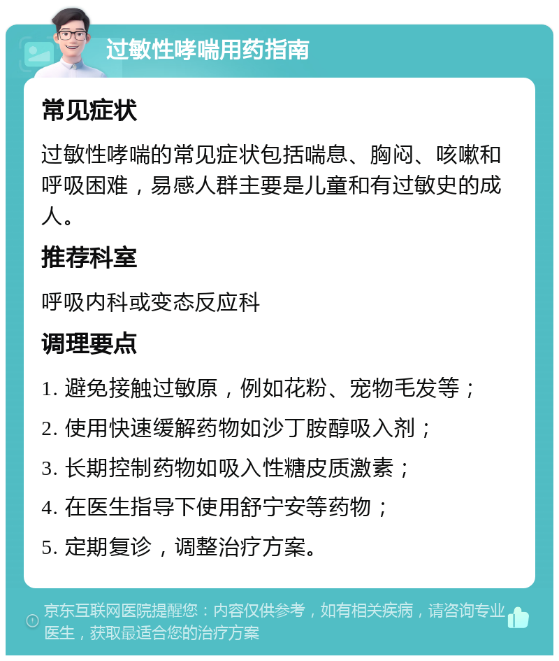 过敏性哮喘用药指南 常见症状 过敏性哮喘的常见症状包括喘息、胸闷、咳嗽和呼吸困难，易感人群主要是儿童和有过敏史的成人。 推荐科室 呼吸内科或变态反应科 调理要点 1. 避免接触过敏原，例如花粉、宠物毛发等； 2. 使用快速缓解药物如沙丁胺醇吸入剂； 3. 长期控制药物如吸入性糖皮质激素； 4. 在医生指导下使用舒宁安等药物； 5. 定期复诊，调整治疗方案。