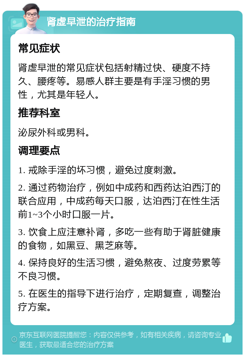 肾虚早泄的治疗指南 常见症状 肾虚早泄的常见症状包括射精过快、硬度不持久、腰疼等。易感人群主要是有手淫习惯的男性，尤其是年轻人。 推荐科室 泌尿外科或男科。 调理要点 1. 戒除手淫的坏习惯，避免过度刺激。 2. 通过药物治疗，例如中成药和西药达泊西汀的联合应用，中成药每天口服，达泊西汀在性生活前1~3个小时口服一片。 3. 饮食上应注意补肾，多吃一些有助于肾脏健康的食物，如黑豆、黑芝麻等。 4. 保持良好的生活习惯，避免熬夜、过度劳累等不良习惯。 5. 在医生的指导下进行治疗，定期复查，调整治疗方案。