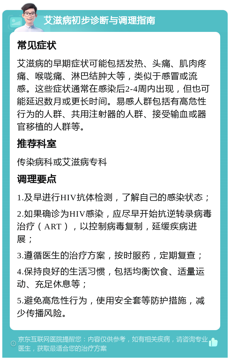 艾滋病初步诊断与调理指南 常见症状 艾滋病的早期症状可能包括发热、头痛、肌肉疼痛、喉咙痛、淋巴结肿大等，类似于感冒或流感。这些症状通常在感染后2-4周内出现，但也可能延迟数月或更长时间。易感人群包括有高危性行为的人群、共用注射器的人群、接受输血或器官移植的人群等。 推荐科室 传染病科或艾滋病专科 调理要点 1.及早进行HIV抗体检测，了解自己的感染状态； 2.如果确诊为HIV感染，应尽早开始抗逆转录病毒治疗（ART），以控制病毒复制，延缓疾病进展； 3.遵循医生的治疗方案，按时服药，定期复查； 4.保持良好的生活习惯，包括均衡饮食、适量运动、充足休息等； 5.避免高危性行为，使用安全套等防护措施，减少传播风险。