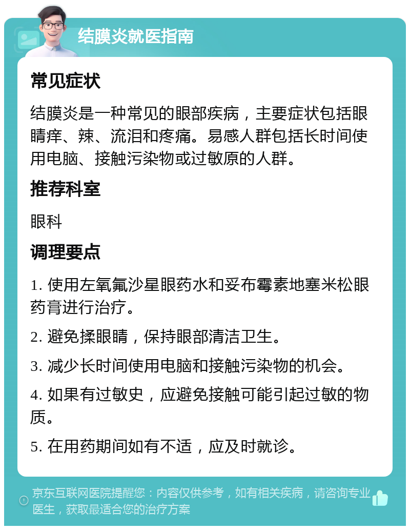 结膜炎就医指南 常见症状 结膜炎是一种常见的眼部疾病，主要症状包括眼睛痒、辣、流泪和疼痛。易感人群包括长时间使用电脑、接触污染物或过敏原的人群。 推荐科室 眼科 调理要点 1. 使用左氧氟沙星眼药水和妥布霉素地塞米松眼药膏进行治疗。 2. 避免揉眼睛，保持眼部清洁卫生。 3. 减少长时间使用电脑和接触污染物的机会。 4. 如果有过敏史，应避免接触可能引起过敏的物质。 5. 在用药期间如有不适，应及时就诊。