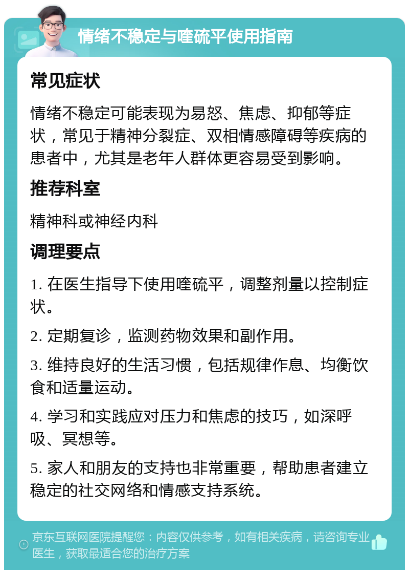 情绪不稳定与喹硫平使用指南 常见症状 情绪不稳定可能表现为易怒、焦虑、抑郁等症状，常见于精神分裂症、双相情感障碍等疾病的患者中，尤其是老年人群体更容易受到影响。 推荐科室 精神科或神经内科 调理要点 1. 在医生指导下使用喹硫平，调整剂量以控制症状。 2. 定期复诊，监测药物效果和副作用。 3. 维持良好的生活习惯，包括规律作息、均衡饮食和适量运动。 4. 学习和实践应对压力和焦虑的技巧，如深呼吸、冥想等。 5. 家人和朋友的支持也非常重要，帮助患者建立稳定的社交网络和情感支持系统。