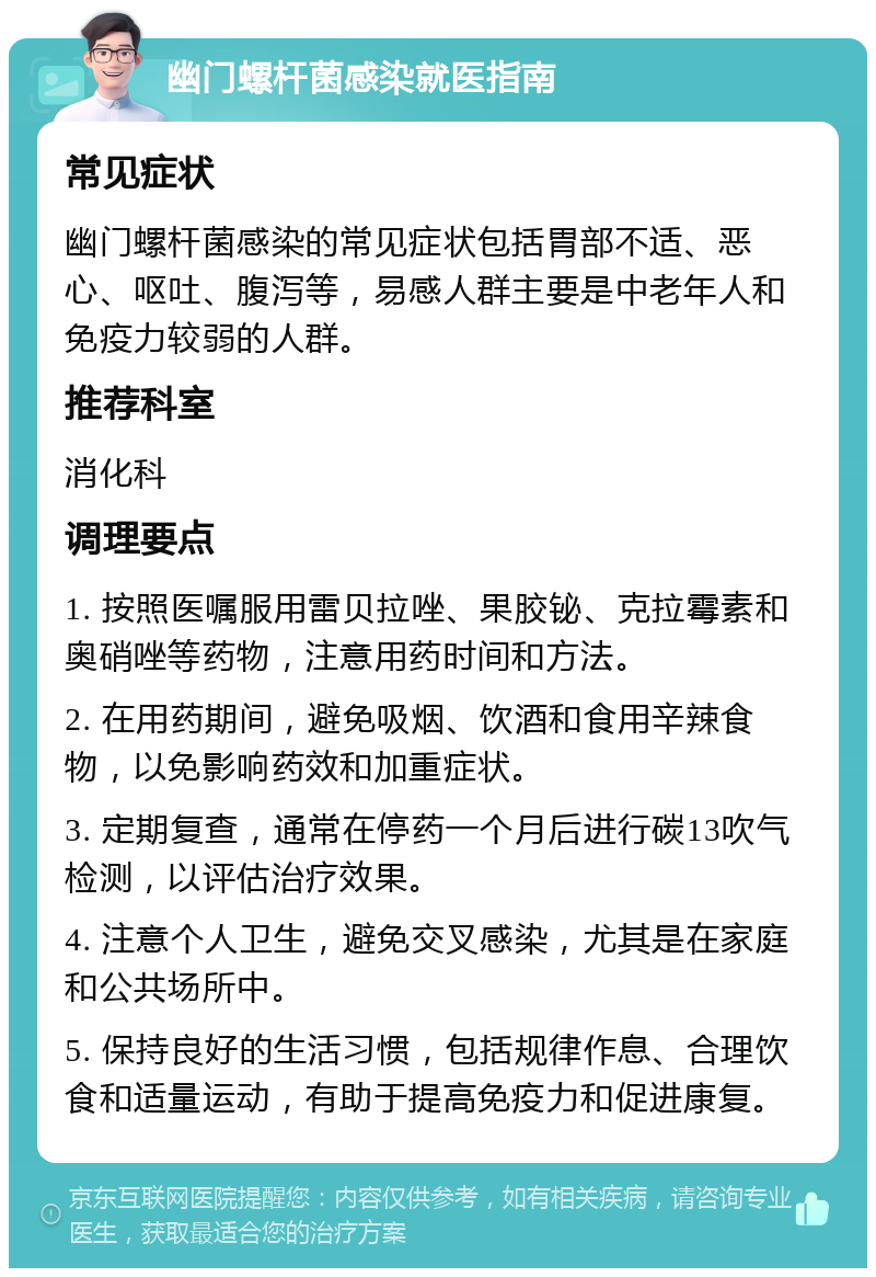 幽门螺杆菌感染就医指南 常见症状 幽门螺杆菌感染的常见症状包括胃部不适、恶心、呕吐、腹泻等，易感人群主要是中老年人和免疫力较弱的人群。 推荐科室 消化科 调理要点 1. 按照医嘱服用雷贝拉唑、果胶铋、克拉霉素和奥硝唑等药物，注意用药时间和方法。 2. 在用药期间，避免吸烟、饮酒和食用辛辣食物，以免影响药效和加重症状。 3. 定期复查，通常在停药一个月后进行碳13吹气检测，以评估治疗效果。 4. 注意个人卫生，避免交叉感染，尤其是在家庭和公共场所中。 5. 保持良好的生活习惯，包括规律作息、合理饮食和适量运动，有助于提高免疫力和促进康复。