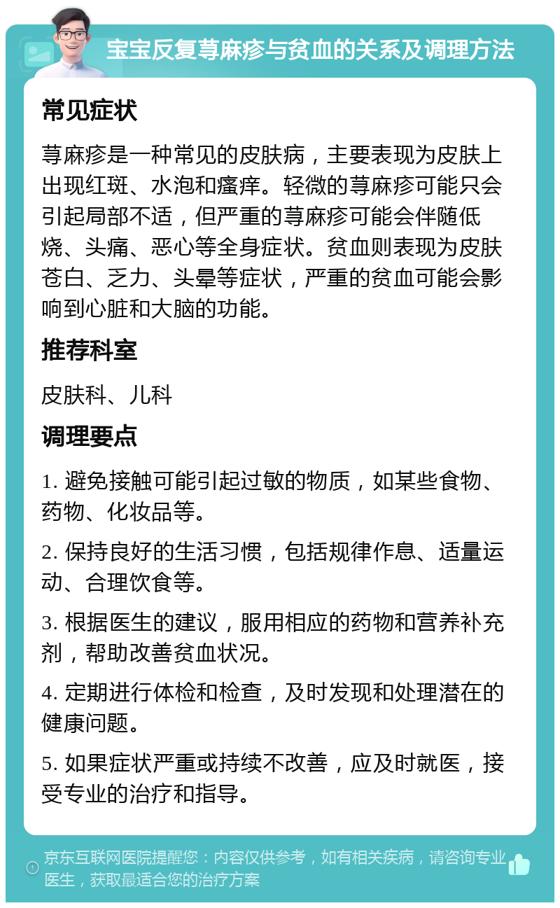 宝宝反复荨麻疹与贫血的关系及调理方法 常见症状 荨麻疹是一种常见的皮肤病，主要表现为皮肤上出现红斑、水泡和瘙痒。轻微的荨麻疹可能只会引起局部不适，但严重的荨麻疹可能会伴随低烧、头痛、恶心等全身症状。贫血则表现为皮肤苍白、乏力、头晕等症状，严重的贫血可能会影响到心脏和大脑的功能。 推荐科室 皮肤科、儿科 调理要点 1. 避免接触可能引起过敏的物质，如某些食物、药物、化妆品等。 2. 保持良好的生活习惯，包括规律作息、适量运动、合理饮食等。 3. 根据医生的建议，服用相应的药物和营养补充剂，帮助改善贫血状况。 4. 定期进行体检和检查，及时发现和处理潜在的健康问题。 5. 如果症状严重或持续不改善，应及时就医，接受专业的治疗和指导。