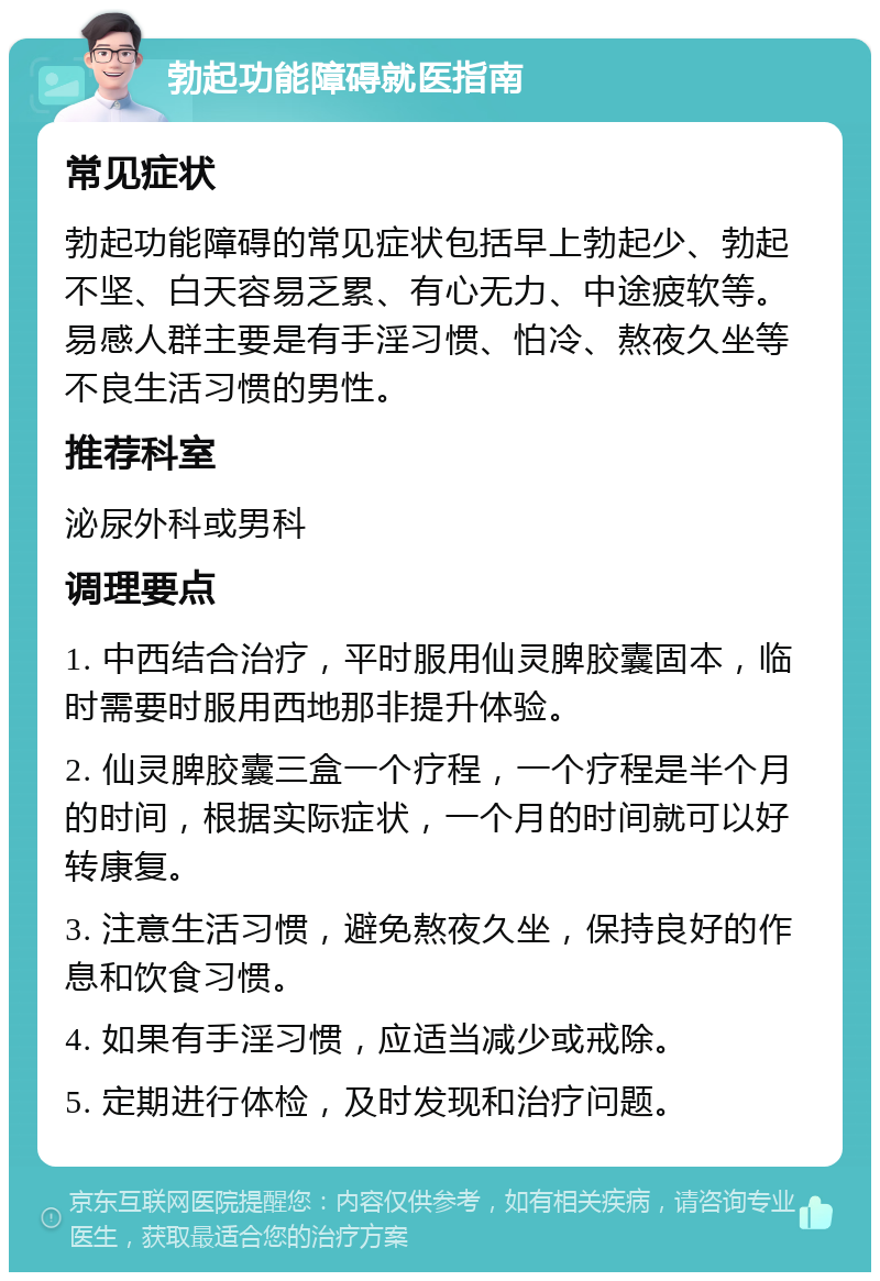 勃起功能障碍就医指南 常见症状 勃起功能障碍的常见症状包括早上勃起少、勃起不坚、白天容易乏累、有心无力、中途疲软等。易感人群主要是有手淫习惯、怕冷、熬夜久坐等不良生活习惯的男性。 推荐科室 泌尿外科或男科 调理要点 1. 中西结合治疗，平时服用仙灵脾胶囊固本，临时需要时服用西地那非提升体验。 2. 仙灵脾胶囊三盒一个疗程，一个疗程是半个月的时间，根据实际症状，一个月的时间就可以好转康复。 3. 注意生活习惯，避免熬夜久坐，保持良好的作息和饮食习惯。 4. 如果有手淫习惯，应适当减少或戒除。 5. 定期进行体检，及时发现和治疗问题。