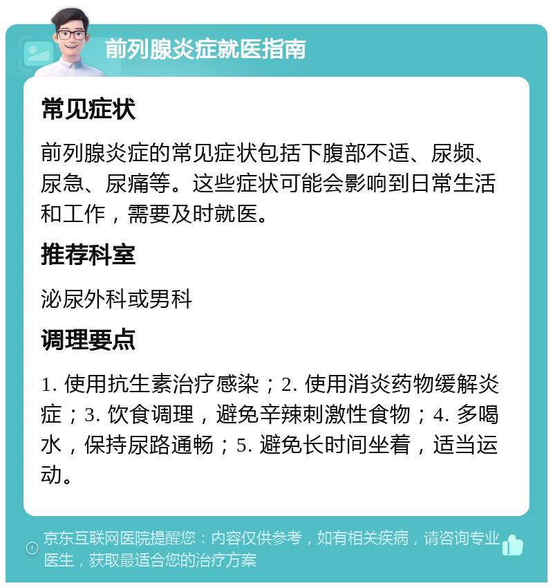 前列腺炎症就医指南 常见症状 前列腺炎症的常见症状包括下腹部不适、尿频、尿急、尿痛等。这些症状可能会影响到日常生活和工作，需要及时就医。 推荐科室 泌尿外科或男科 调理要点 1. 使用抗生素治疗感染；2. 使用消炎药物缓解炎症；3. 饮食调理，避免辛辣刺激性食物；4. 多喝水，保持尿路通畅；5. 避免长时间坐着，适当运动。