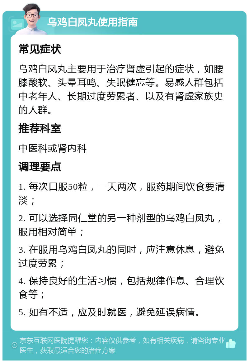 乌鸡白凤丸使用指南 常见症状 乌鸡白凤丸主要用于治疗肾虚引起的症状，如腰膝酸软、头晕耳鸣、失眠健忘等。易感人群包括中老年人、长期过度劳累者、以及有肾虚家族史的人群。 推荐科室 中医科或肾内科 调理要点 1. 每次口服50粒，一天两次，服药期间饮食要清淡； 2. 可以选择同仁堂的另一种剂型的乌鸡白凤丸，服用相对简单； 3. 在服用乌鸡白凤丸的同时，应注意休息，避免过度劳累； 4. 保持良好的生活习惯，包括规律作息、合理饮食等； 5. 如有不适，应及时就医，避免延误病情。