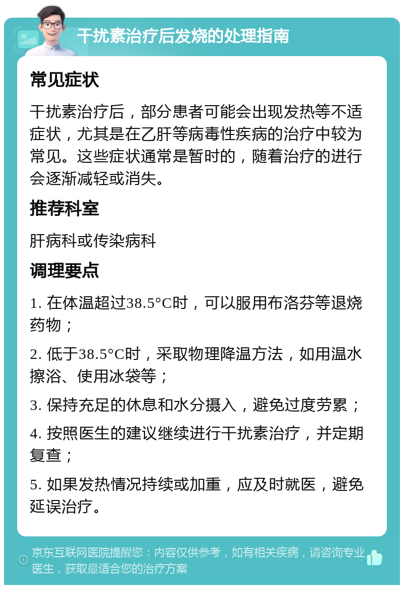 干扰素治疗后发烧的处理指南 常见症状 干扰素治疗后，部分患者可能会出现发热等不适症状，尤其是在乙肝等病毒性疾病的治疗中较为常见。这些症状通常是暂时的，随着治疗的进行会逐渐减轻或消失。 推荐科室 肝病科或传染病科 调理要点 1. 在体温超过38.5°C时，可以服用布洛芬等退烧药物； 2. 低于38.5°C时，采取物理降温方法，如用温水擦浴、使用冰袋等； 3. 保持充足的休息和水分摄入，避免过度劳累； 4. 按照医生的建议继续进行干扰素治疗，并定期复查； 5. 如果发热情况持续或加重，应及时就医，避免延误治疗。