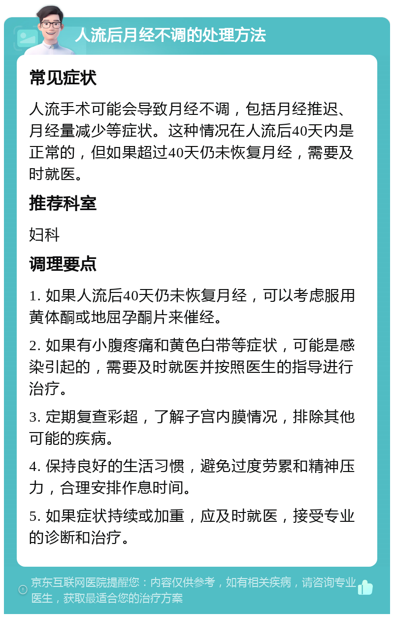 人流后月经不调的处理方法 常见症状 人流手术可能会导致月经不调，包括月经推迟、月经量减少等症状。这种情况在人流后40天内是正常的，但如果超过40天仍未恢复月经，需要及时就医。 推荐科室 妇科 调理要点 1. 如果人流后40天仍未恢复月经，可以考虑服用黄体酮或地屈孕酮片来催经。 2. 如果有小腹疼痛和黄色白带等症状，可能是感染引起的，需要及时就医并按照医生的指导进行治疗。 3. 定期复查彩超，了解子宫内膜情况，排除其他可能的疾病。 4. 保持良好的生活习惯，避免过度劳累和精神压力，合理安排作息时间。 5. 如果症状持续或加重，应及时就医，接受专业的诊断和治疗。