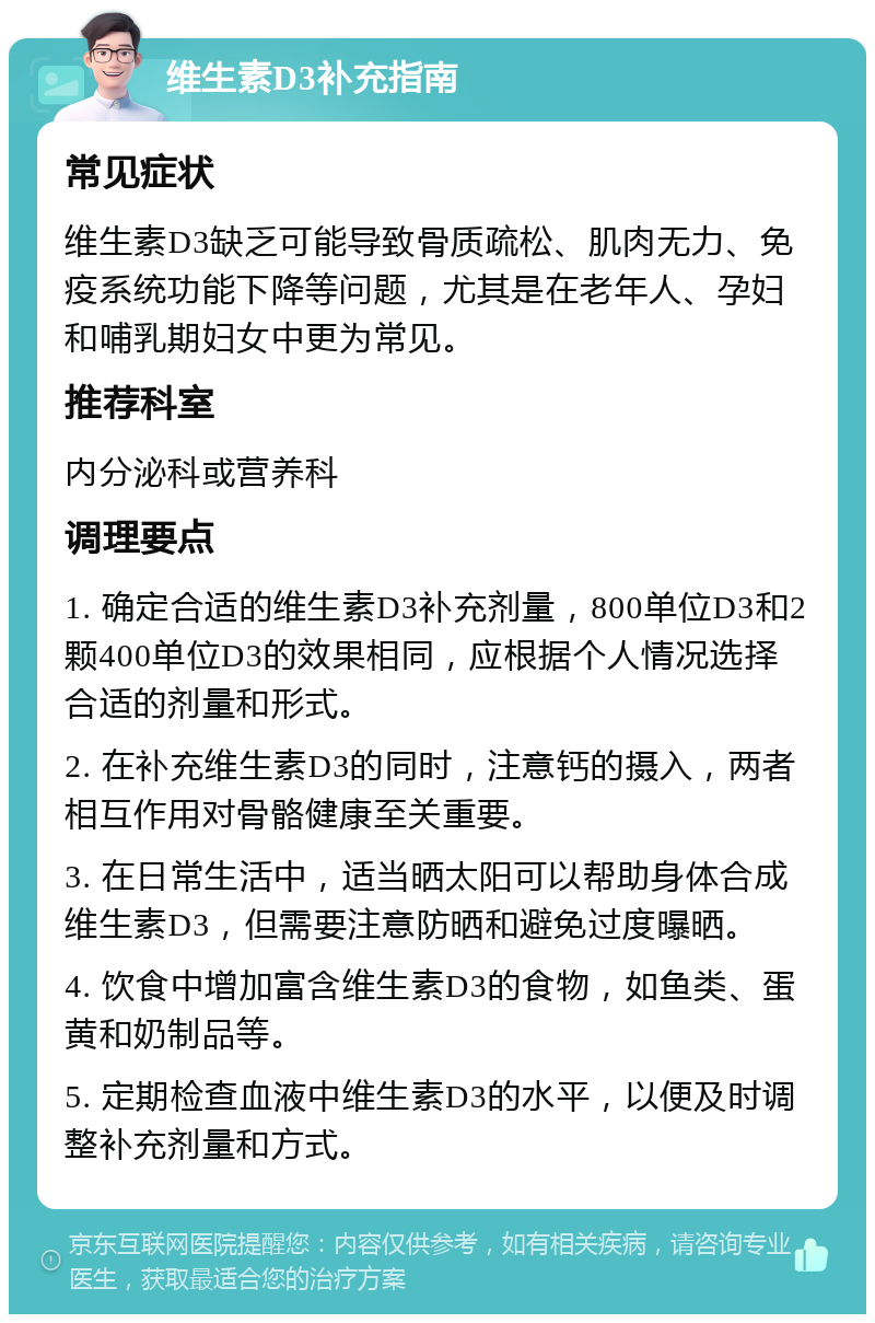 维生素D3补充指南 常见症状 维生素D3缺乏可能导致骨质疏松、肌肉无力、免疫系统功能下降等问题，尤其是在老年人、孕妇和哺乳期妇女中更为常见。 推荐科室 内分泌科或营养科 调理要点 1. 确定合适的维生素D3补充剂量，800单位D3和2颗400单位D3的效果相同，应根据个人情况选择合适的剂量和形式。 2. 在补充维生素D3的同时，注意钙的摄入，两者相互作用对骨骼健康至关重要。 3. 在日常生活中，适当晒太阳可以帮助身体合成维生素D3，但需要注意防晒和避免过度曝晒。 4. 饮食中增加富含维生素D3的食物，如鱼类、蛋黄和奶制品等。 5. 定期检查血液中维生素D3的水平，以便及时调整补充剂量和方式。