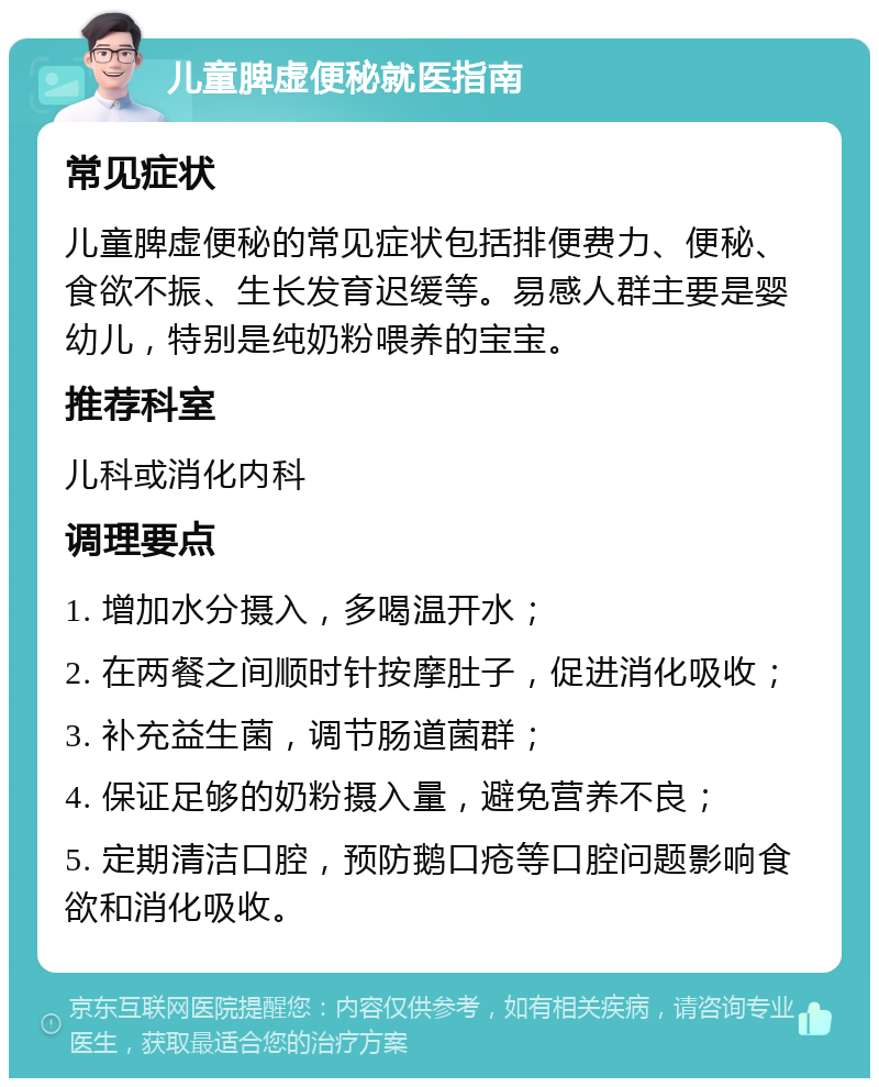 儿童脾虚便秘就医指南 常见症状 儿童脾虚便秘的常见症状包括排便费力、便秘、食欲不振、生长发育迟缓等。易感人群主要是婴幼儿，特别是纯奶粉喂养的宝宝。 推荐科室 儿科或消化内科 调理要点 1. 增加水分摄入，多喝温开水； 2. 在两餐之间顺时针按摩肚子，促进消化吸收； 3. 补充益生菌，调节肠道菌群； 4. 保证足够的奶粉摄入量，避免营养不良； 5. 定期清洁口腔，预防鹅口疮等口腔问题影响食欲和消化吸收。