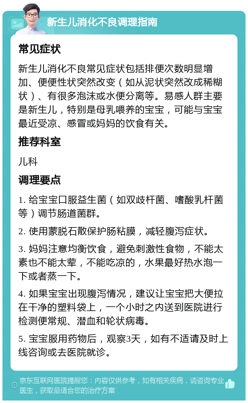 新生儿消化不良调理指南 常见症状 新生儿消化不良常见症状包括排便次数明显增加、便便性状突然改变（如从泥状突然改成稀糊状）、有很多泡沫或水便分离等。易感人群主要是新生儿，特别是母乳喂养的宝宝，可能与宝宝最近受凉、感冒或妈妈的饮食有关。 推荐科室 儿科 调理要点 1. 给宝宝口服益生菌（如双歧杆菌、嗜酸乳杆菌等）调节肠道菌群。 2. 使用蒙脱石散保护肠粘膜，减轻腹泻症状。 3. 妈妈注意均衡饮食，避免刺激性食物，不能太素也不能太荤，不能吃凉的，水果最好热水泡一下或者蒸一下。 4. 如果宝宝出现腹泻情况，建议让宝宝把大便拉在干净的塑料袋上，一个小时之内送到医院进行检测便常规、潜血和轮状病毒。 5. 宝宝服用药物后，观察3天，如有不适请及时上线咨询或去医院就诊。