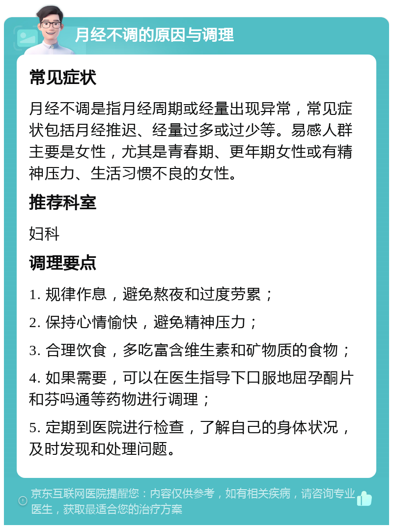 月经不调的原因与调理 常见症状 月经不调是指月经周期或经量出现异常，常见症状包括月经推迟、经量过多或过少等。易感人群主要是女性，尤其是青春期、更年期女性或有精神压力、生活习惯不良的女性。 推荐科室 妇科 调理要点 1. 规律作息，避免熬夜和过度劳累； 2. 保持心情愉快，避免精神压力； 3. 合理饮食，多吃富含维生素和矿物质的食物； 4. 如果需要，可以在医生指导下口服地屈孕酮片和芬吗通等药物进行调理； 5. 定期到医院进行检查，了解自己的身体状况，及时发现和处理问题。