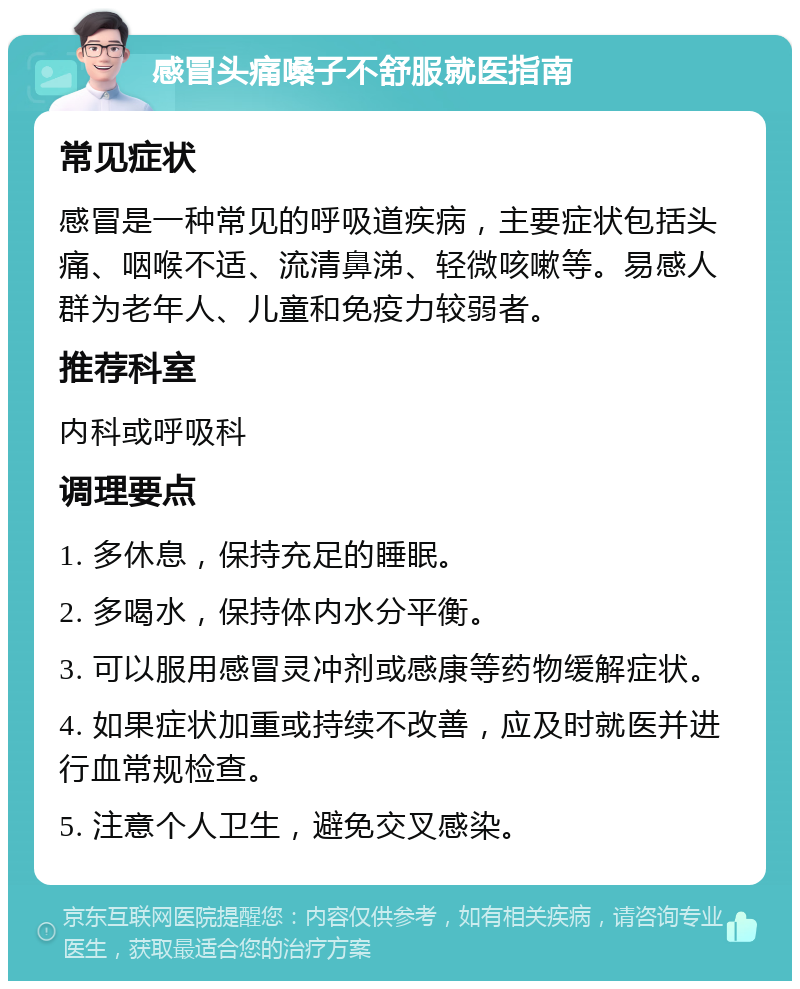 感冒头痛嗓子不舒服就医指南 常见症状 感冒是一种常见的呼吸道疾病，主要症状包括头痛、咽喉不适、流清鼻涕、轻微咳嗽等。易感人群为老年人、儿童和免疫力较弱者。 推荐科室 内科或呼吸科 调理要点 1. 多休息，保持充足的睡眠。 2. 多喝水，保持体内水分平衡。 3. 可以服用感冒灵冲剂或感康等药物缓解症状。 4. 如果症状加重或持续不改善，应及时就医并进行血常规检查。 5. 注意个人卫生，避免交叉感染。