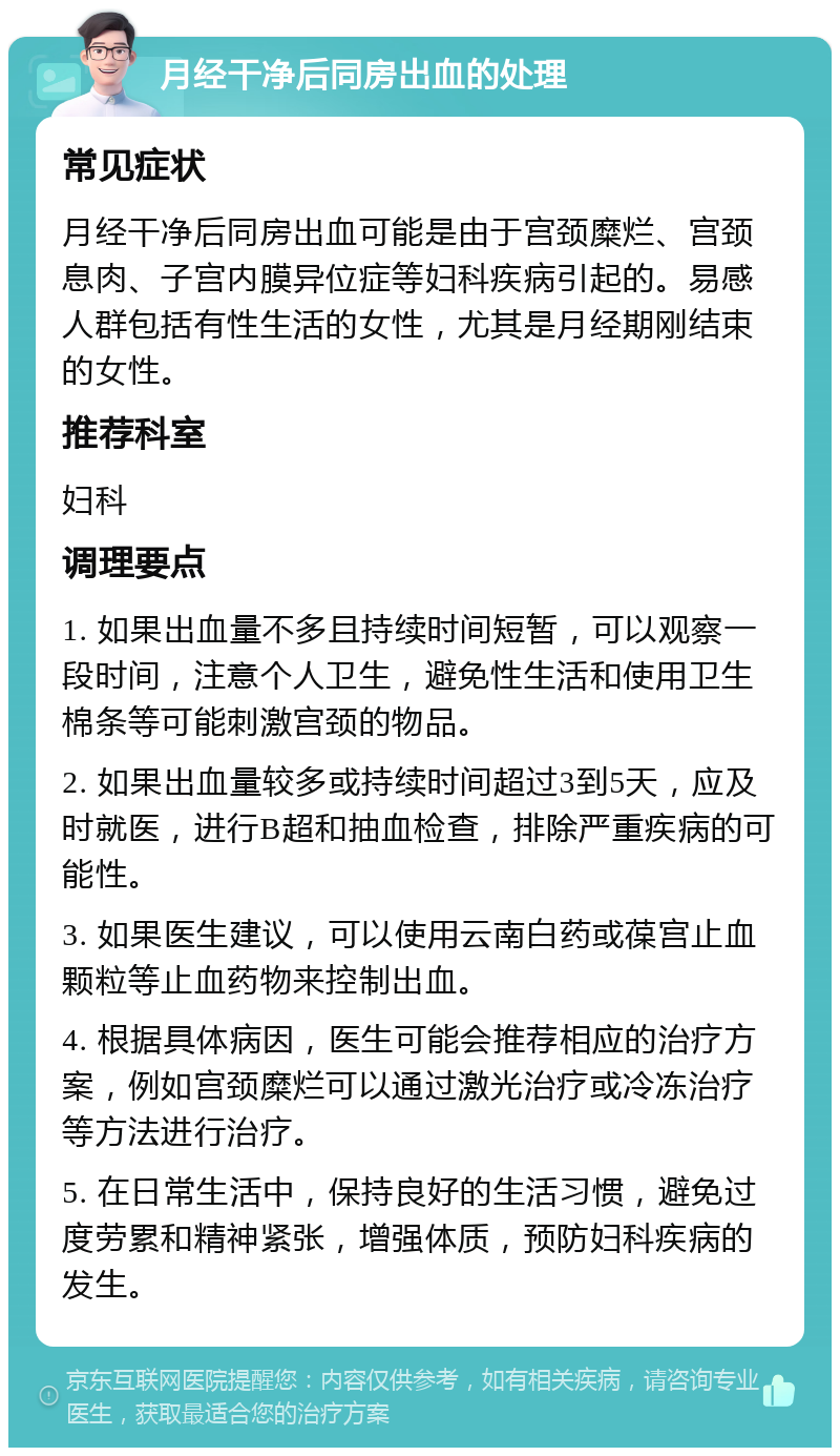 月经干净后同房出血的处理 常见症状 月经干净后同房出血可能是由于宫颈糜烂、宫颈息肉、子宫内膜异位症等妇科疾病引起的。易感人群包括有性生活的女性，尤其是月经期刚结束的女性。 推荐科室 妇科 调理要点 1. 如果出血量不多且持续时间短暂，可以观察一段时间，注意个人卫生，避免性生活和使用卫生棉条等可能刺激宫颈的物品。 2. 如果出血量较多或持续时间超过3到5天，应及时就医，进行B超和抽血检查，排除严重疾病的可能性。 3. 如果医生建议，可以使用云南白药或葆宫止血颗粒等止血药物来控制出血。 4. 根据具体病因，医生可能会推荐相应的治疗方案，例如宫颈糜烂可以通过激光治疗或冷冻治疗等方法进行治疗。 5. 在日常生活中，保持良好的生活习惯，避免过度劳累和精神紧张，增强体质，预防妇科疾病的发生。