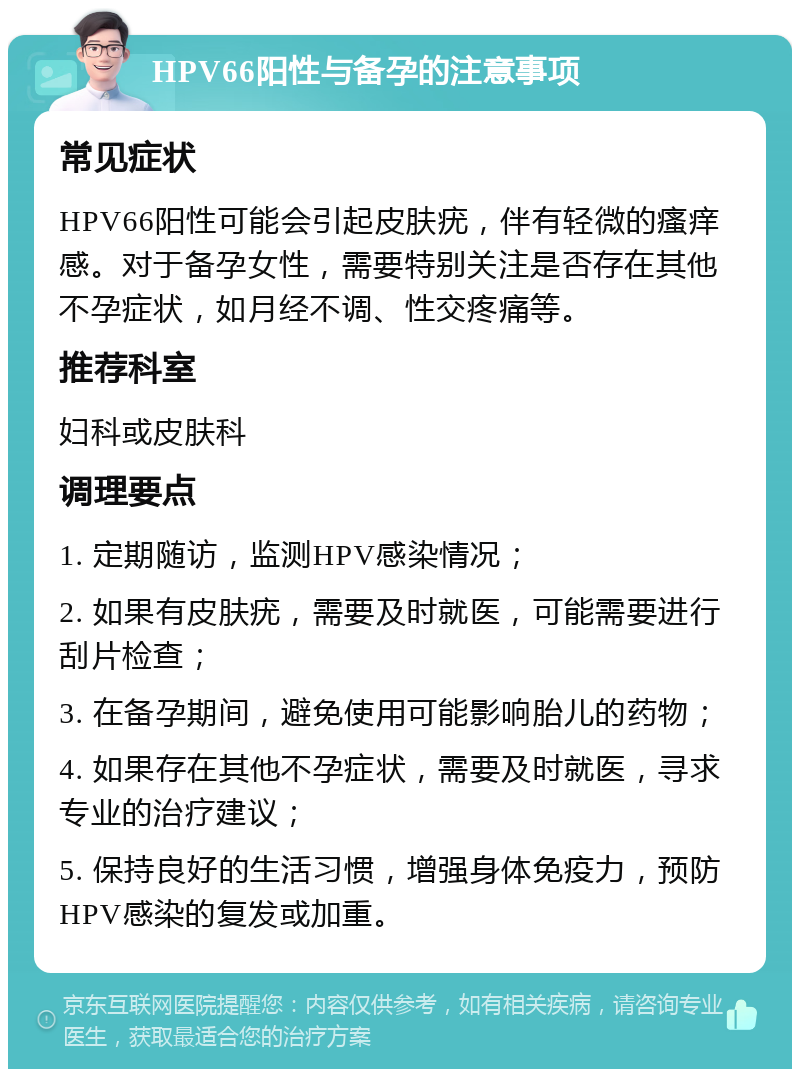 HPV66阳性与备孕的注意事项 常见症状 HPV66阳性可能会引起皮肤疣，伴有轻微的瘙痒感。对于备孕女性，需要特别关注是否存在其他不孕症状，如月经不调、性交疼痛等。 推荐科室 妇科或皮肤科 调理要点 1. 定期随访，监测HPV感染情况； 2. 如果有皮肤疣，需要及时就医，可能需要进行刮片检查； 3. 在备孕期间，避免使用可能影响胎儿的药物； 4. 如果存在其他不孕症状，需要及时就医，寻求专业的治疗建议； 5. 保持良好的生活习惯，增强身体免疫力，预防HPV感染的复发或加重。