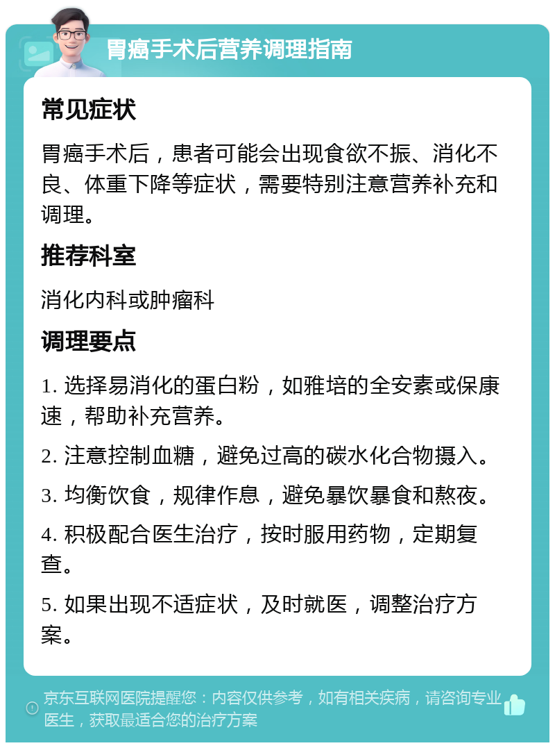 胃癌手术后营养调理指南 常见症状 胃癌手术后，患者可能会出现食欲不振、消化不良、体重下降等症状，需要特别注意营养补充和调理。 推荐科室 消化内科或肿瘤科 调理要点 1. 选择易消化的蛋白粉，如雅培的全安素或保康速，帮助补充营养。 2. 注意控制血糖，避免过高的碳水化合物摄入。 3. 均衡饮食，规律作息，避免暴饮暴食和熬夜。 4. 积极配合医生治疗，按时服用药物，定期复查。 5. 如果出现不适症状，及时就医，调整治疗方案。