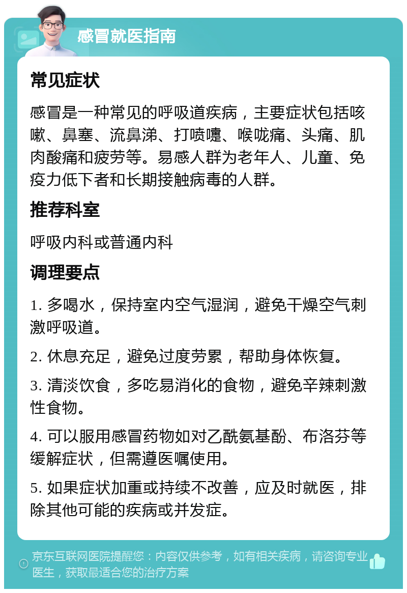 感冒就医指南 常见症状 感冒是一种常见的呼吸道疾病，主要症状包括咳嗽、鼻塞、流鼻涕、打喷嚏、喉咙痛、头痛、肌肉酸痛和疲劳等。易感人群为老年人、儿童、免疫力低下者和长期接触病毒的人群。 推荐科室 呼吸内科或普通内科 调理要点 1. 多喝水，保持室内空气湿润，避免干燥空气刺激呼吸道。 2. 休息充足，避免过度劳累，帮助身体恢复。 3. 清淡饮食，多吃易消化的食物，避免辛辣刺激性食物。 4. 可以服用感冒药物如对乙酰氨基酚、布洛芬等缓解症状，但需遵医嘱使用。 5. 如果症状加重或持续不改善，应及时就医，排除其他可能的疾病或并发症。