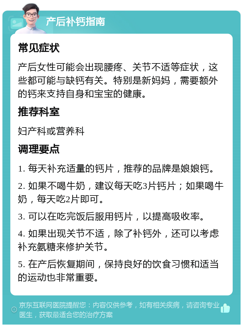 产后补钙指南 常见症状 产后女性可能会出现腰疼、关节不适等症状，这些都可能与缺钙有关。特别是新妈妈，需要额外的钙来支持自身和宝宝的健康。 推荐科室 妇产科或营养科 调理要点 1. 每天补充适量的钙片，推荐的品牌是娘娘钙。 2. 如果不喝牛奶，建议每天吃3片钙片；如果喝牛奶，每天吃2片即可。 3. 可以在吃完饭后服用钙片，以提高吸收率。 4. 如果出现关节不适，除了补钙外，还可以考虑补充氨糖来修护关节。 5. 在产后恢复期间，保持良好的饮食习惯和适当的运动也非常重要。