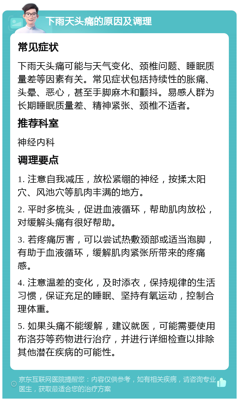 下雨天头痛的原因及调理 常见症状 下雨天头痛可能与天气变化、颈椎问题、睡眠质量差等因素有关。常见症状包括持续性的胀痛、头晕、恶心，甚至手脚麻木和颤抖。易感人群为长期睡眠质量差、精神紧张、颈椎不适者。 推荐科室 神经内科 调理要点 1. 注意自我减压，放松紧绷的神经，按揉太阳穴、风池穴等肌肉丰满的地方。 2. 平时多梳头，促进血液循环，帮助肌肉放松，对缓解头痛有很好帮助。 3. 若疼痛厉害，可以尝试热敷颈部或适当泡脚，有助于血液循环，缓解肌肉紧张所带来的疼痛感。 4. 注意温差的变化，及时添衣，保持规律的生活习惯，保证充足的睡眠、坚持有氧运动，控制合理体重。 5. 如果头痛不能缓解，建议就医，可能需要使用布洛芬等药物进行治疗，并进行详细检查以排除其他潜在疾病的可能性。