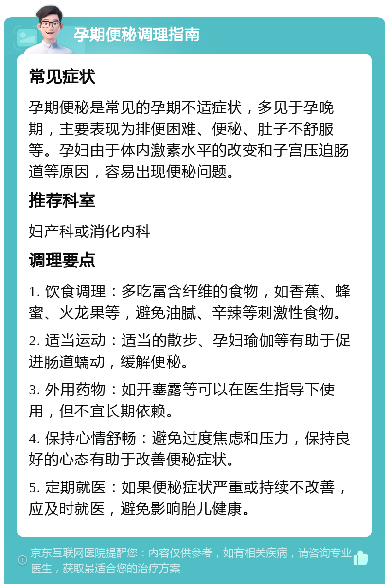 孕期便秘调理指南 常见症状 孕期便秘是常见的孕期不适症状，多见于孕晚期，主要表现为排便困难、便秘、肚子不舒服等。孕妇由于体内激素水平的改变和子宫压迫肠道等原因，容易出现便秘问题。 推荐科室 妇产科或消化内科 调理要点 1. 饮食调理：多吃富含纤维的食物，如香蕉、蜂蜜、火龙果等，避免油腻、辛辣等刺激性食物。 2. 适当运动：适当的散步、孕妇瑜伽等有助于促进肠道蠕动，缓解便秘。 3. 外用药物：如开塞露等可以在医生指导下使用，但不宜长期依赖。 4. 保持心情舒畅：避免过度焦虑和压力，保持良好的心态有助于改善便秘症状。 5. 定期就医：如果便秘症状严重或持续不改善，应及时就医，避免影响胎儿健康。