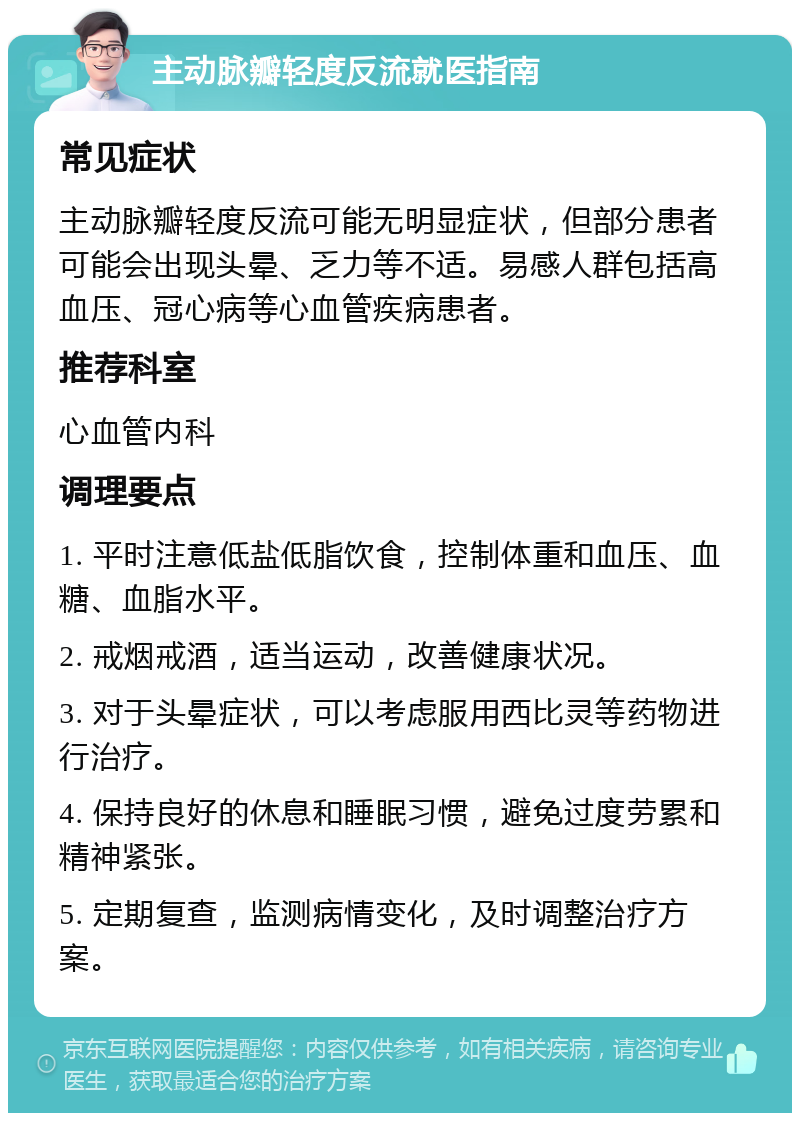 主动脉瓣轻度反流就医指南 常见症状 主动脉瓣轻度反流可能无明显症状，但部分患者可能会出现头晕、乏力等不适。易感人群包括高血压、冠心病等心血管疾病患者。 推荐科室 心血管内科 调理要点 1. 平时注意低盐低脂饮食，控制体重和血压、血糖、血脂水平。 2. 戒烟戒酒，适当运动，改善健康状况。 3. 对于头晕症状，可以考虑服用西比灵等药物进行治疗。 4. 保持良好的休息和睡眠习惯，避免过度劳累和精神紧张。 5. 定期复查，监测病情变化，及时调整治疗方案。