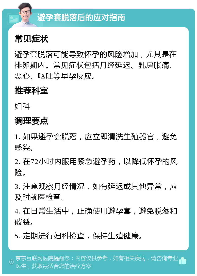 避孕套脱落后的应对指南 常见症状 避孕套脱落可能导致怀孕的风险增加，尤其是在排卵期内。常见症状包括月经延迟、乳房胀痛、恶心、呕吐等早孕反应。 推荐科室 妇科 调理要点 1. 如果避孕套脱落，应立即清洗生殖器官，避免感染。 2. 在72小时内服用紧急避孕药，以降低怀孕的风险。 3. 注意观察月经情况，如有延迟或其他异常，应及时就医检查。 4. 在日常生活中，正确使用避孕套，避免脱落和破裂。 5. 定期进行妇科检查，保持生殖健康。