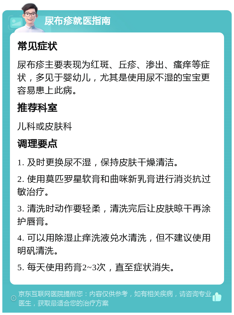 尿布疹就医指南 常见症状 尿布疹主要表现为红斑、丘疹、渗出、瘙痒等症状，多见于婴幼儿，尤其是使用尿不湿的宝宝更容易患上此病。 推荐科室 儿科或皮肤科 调理要点 1. 及时更换尿不湿，保持皮肤干燥清洁。 2. 使用莫匹罗星软膏和曲咪新乳膏进行消炎抗过敏治疗。 3. 清洗时动作要轻柔，清洗完后让皮肤晾干再涂护唇膏。 4. 可以用除湿止痒洗液兑水清洗，但不建议使用明矾清洗。 5. 每天使用药膏2~3次，直至症状消失。