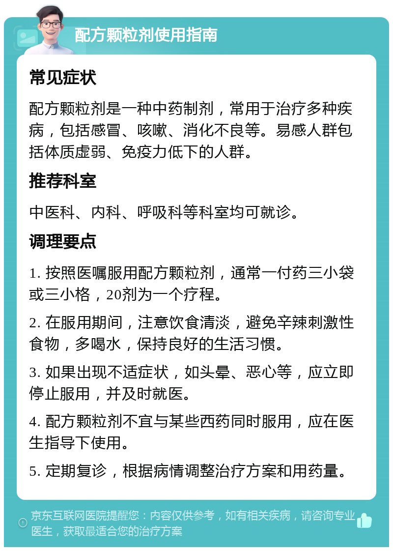 配方颗粒剂使用指南 常见症状 配方颗粒剂是一种中药制剂，常用于治疗多种疾病，包括感冒、咳嗽、消化不良等。易感人群包括体质虚弱、免疫力低下的人群。 推荐科室 中医科、内科、呼吸科等科室均可就诊。 调理要点 1. 按照医嘱服用配方颗粒剂，通常一付药三小袋或三小格，20剂为一个疗程。 2. 在服用期间，注意饮食清淡，避免辛辣刺激性食物，多喝水，保持良好的生活习惯。 3. 如果出现不适症状，如头晕、恶心等，应立即停止服用，并及时就医。 4. 配方颗粒剂不宜与某些西药同时服用，应在医生指导下使用。 5. 定期复诊，根据病情调整治疗方案和用药量。