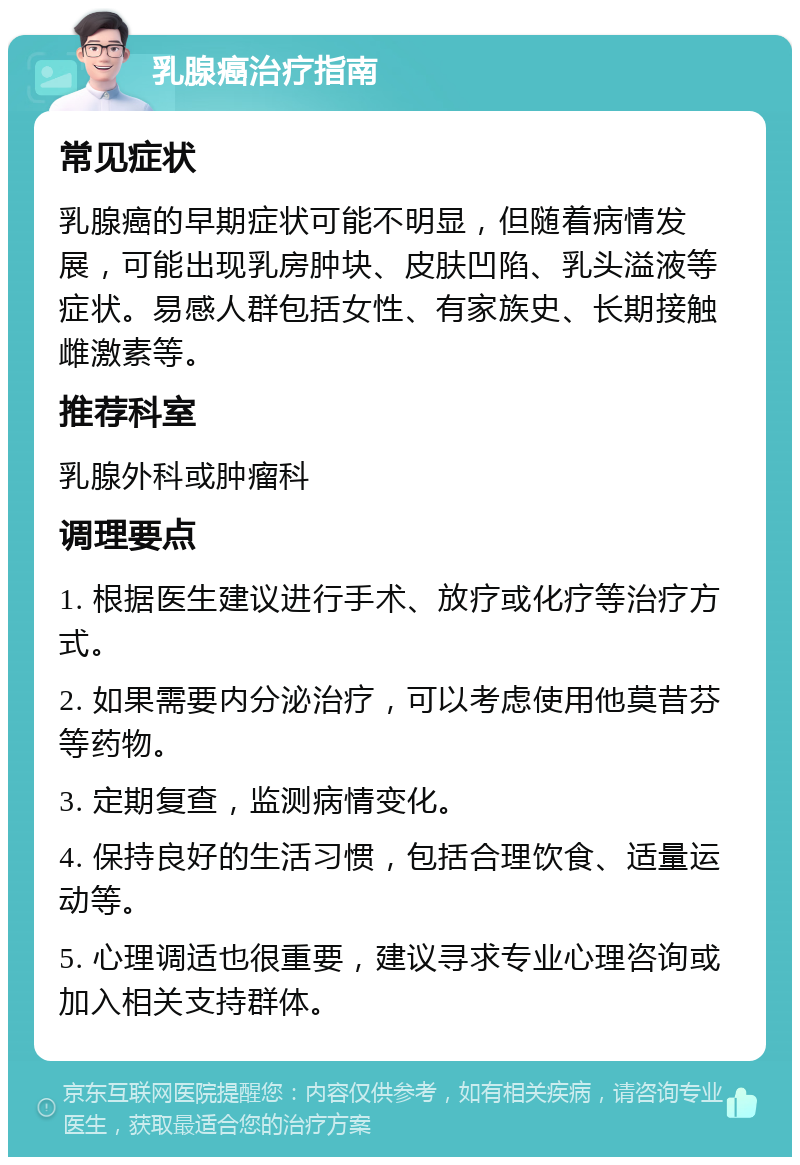 乳腺癌治疗指南 常见症状 乳腺癌的早期症状可能不明显，但随着病情发展，可能出现乳房肿块、皮肤凹陷、乳头溢液等症状。易感人群包括女性、有家族史、长期接触雌激素等。 推荐科室 乳腺外科或肿瘤科 调理要点 1. 根据医生建议进行手术、放疗或化疗等治疗方式。 2. 如果需要内分泌治疗，可以考虑使用他莫昔芬等药物。 3. 定期复查，监测病情变化。 4. 保持良好的生活习惯，包括合理饮食、适量运动等。 5. 心理调适也很重要，建议寻求专业心理咨询或加入相关支持群体。