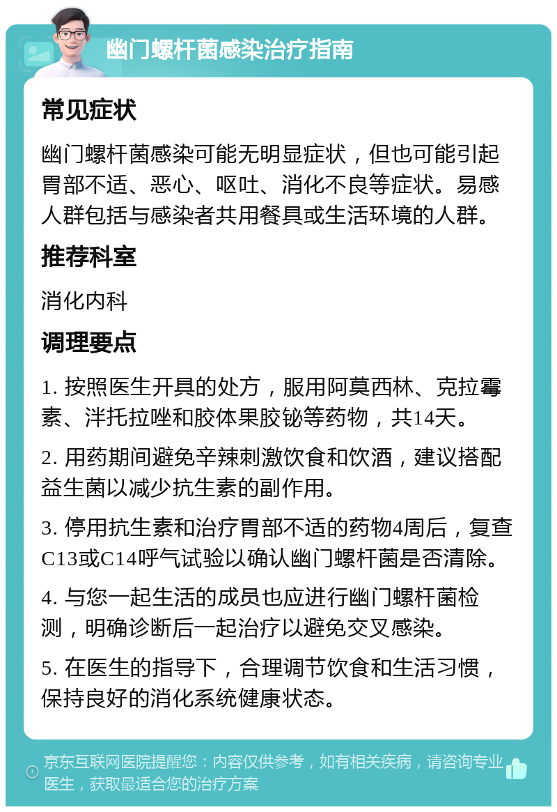 幽门螺杆菌感染治疗指南 常见症状 幽门螺杆菌感染可能无明显症状，但也可能引起胃部不适、恶心、呕吐、消化不良等症状。易感人群包括与感染者共用餐具或生活环境的人群。 推荐科室 消化内科 调理要点 1. 按照医生开具的处方，服用阿莫西林、克拉霉素、泮托拉唑和胶体果胶铋等药物，共14天。 2. 用药期间避免辛辣刺激饮食和饮酒，建议搭配益生菌以减少抗生素的副作用。 3. 停用抗生素和治疗胃部不适的药物4周后，复查C13或C14呼气试验以确认幽门螺杆菌是否清除。 4. 与您一起生活的成员也应进行幽门螺杆菌检测，明确诊断后一起治疗以避免交叉感染。 5. 在医生的指导下，合理调节饮食和生活习惯，保持良好的消化系统健康状态。