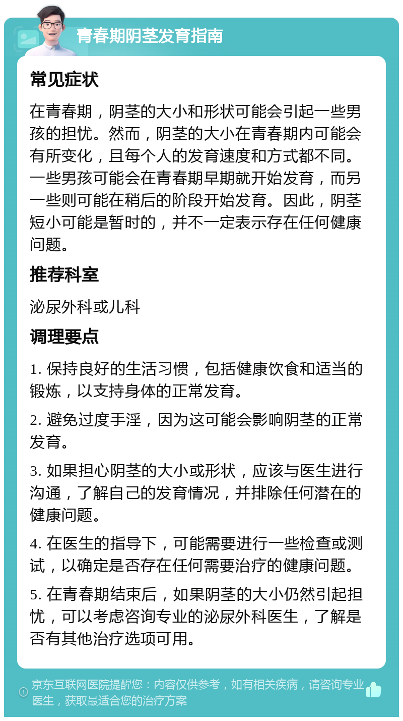 青春期阴茎发育指南 常见症状 在青春期，阴茎的大小和形状可能会引起一些男孩的担忧。然而，阴茎的大小在青春期内可能会有所变化，且每个人的发育速度和方式都不同。一些男孩可能会在青春期早期就开始发育，而另一些则可能在稍后的阶段开始发育。因此，阴茎短小可能是暂时的，并不一定表示存在任何健康问题。 推荐科室 泌尿外科或儿科 调理要点 1. 保持良好的生活习惯，包括健康饮食和适当的锻炼，以支持身体的正常发育。 2. 避免过度手淫，因为这可能会影响阴茎的正常发育。 3. 如果担心阴茎的大小或形状，应该与医生进行沟通，了解自己的发育情况，并排除任何潜在的健康问题。 4. 在医生的指导下，可能需要进行一些检查或测试，以确定是否存在任何需要治疗的健康问题。 5. 在青春期结束后，如果阴茎的大小仍然引起担忧，可以考虑咨询专业的泌尿外科医生，了解是否有其他治疗选项可用。
