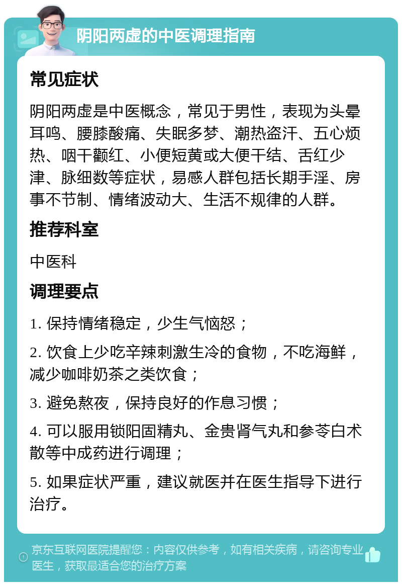 阴阳两虚的中医调理指南 常见症状 阴阳两虚是中医概念，常见于男性，表现为头晕耳鸣、腰膝酸痛、失眠多梦、潮热盗汗、五心烦热、咽干颧红、小便短黄或大便干结、舌红少津、脉细数等症状，易感人群包括长期手淫、房事不节制、情绪波动大、生活不规律的人群。 推荐科室 中医科 调理要点 1. 保持情绪稳定，少生气恼怒； 2. 饮食上少吃辛辣刺激生冷的食物，不吃海鲜，减少咖啡奶茶之类饮食； 3. 避免熬夜，保持良好的作息习惯； 4. 可以服用锁阳固精丸、金贵肾气丸和参苓白术散等中成药进行调理； 5. 如果症状严重，建议就医并在医生指导下进行治疗。