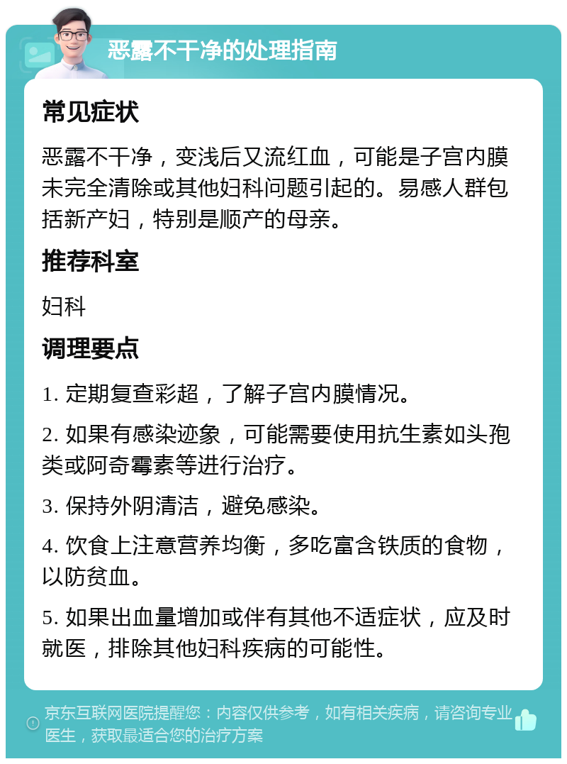 恶露不干净的处理指南 常见症状 恶露不干净，变浅后又流红血，可能是子宫内膜未完全清除或其他妇科问题引起的。易感人群包括新产妇，特别是顺产的母亲。 推荐科室 妇科 调理要点 1. 定期复查彩超，了解子宫内膜情况。 2. 如果有感染迹象，可能需要使用抗生素如头孢类或阿奇霉素等进行治疗。 3. 保持外阴清洁，避免感染。 4. 饮食上注意营养均衡，多吃富含铁质的食物，以防贫血。 5. 如果出血量增加或伴有其他不适症状，应及时就医，排除其他妇科疾病的可能性。