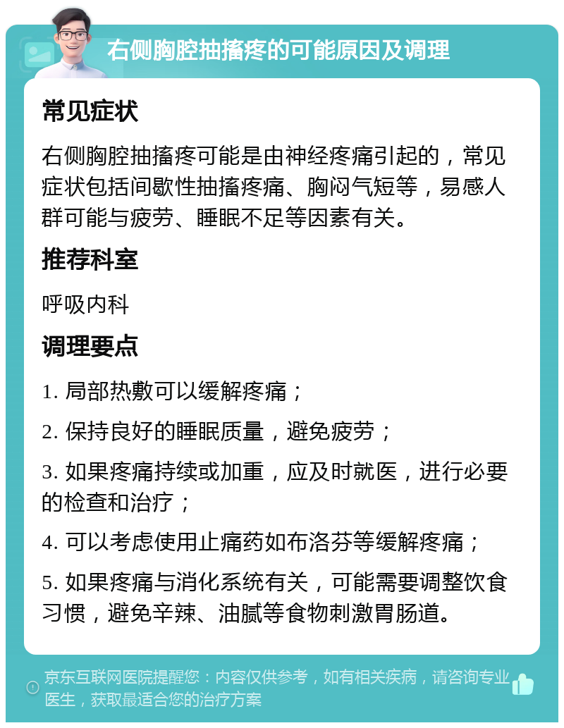 右侧胸腔抽搐疼的可能原因及调理 常见症状 右侧胸腔抽搐疼可能是由神经疼痛引起的，常见症状包括间歇性抽搐疼痛、胸闷气短等，易感人群可能与疲劳、睡眠不足等因素有关。 推荐科室 呼吸内科 调理要点 1. 局部热敷可以缓解疼痛； 2. 保持良好的睡眠质量，避免疲劳； 3. 如果疼痛持续或加重，应及时就医，进行必要的检查和治疗； 4. 可以考虑使用止痛药如布洛芬等缓解疼痛； 5. 如果疼痛与消化系统有关，可能需要调整饮食习惯，避免辛辣、油腻等食物刺激胃肠道。