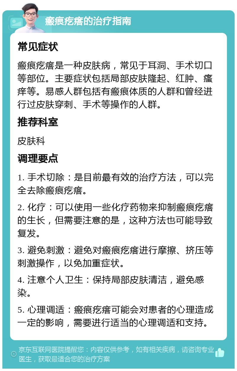 瘢痕疙瘩的治疗指南 常见症状 瘢痕疙瘩是一种皮肤病，常见于耳洞、手术切口等部位。主要症状包括局部皮肤隆起、红肿、瘙痒等。易感人群包括有瘢痕体质的人群和曾经进行过皮肤穿刺、手术等操作的人群。 推荐科室 皮肤科 调理要点 1. 手术切除：是目前最有效的治疗方法，可以完全去除瘢痕疙瘩。 2. 化疗：可以使用一些化疗药物来抑制瘢痕疙瘩的生长，但需要注意的是，这种方法也可能导致复发。 3. 避免刺激：避免对瘢痕疙瘩进行摩擦、挤压等刺激操作，以免加重症状。 4. 注意个人卫生：保持局部皮肤清洁，避免感染。 5. 心理调适：瘢痕疙瘩可能会对患者的心理造成一定的影响，需要进行适当的心理调适和支持。