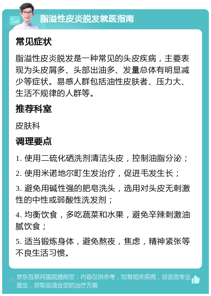 脂溢性皮炎脱发就医指南 常见症状 脂溢性皮炎脱发是一种常见的头皮疾病，主要表现为头皮屑多、头部出油多、发量总体有明显减少等症状。易感人群包括油性皮肤者、压力大、生活不规律的人群等。 推荐科室 皮肤科 调理要点 1. 使用二硫化硒洗剂清洁头皮，控制油脂分泌； 2. 使用米诺地尔町生发治疗，促进毛发生长； 3. 避免用碱性强的肥皂洗头，选用对头皮无刺激性的中性或弱酸性洗发剂； 4. 均衡饮食，多吃蔬菜和水果，避免辛辣刺激油腻饮食； 5. 适当锻炼身体，避免熬夜，焦虑，精神紧张等不良生活习惯。