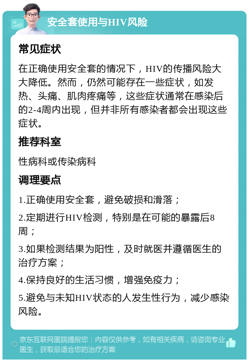 安全套使用与HIV风险 常见症状 在正确使用安全套的情况下，HIV的传播风险大大降低。然而，仍然可能存在一些症状，如发热、头痛、肌肉疼痛等，这些症状通常在感染后的2-4周内出现，但并非所有感染者都会出现这些症状。 推荐科室 性病科或传染病科 调理要点 1.正确使用安全套，避免破损和滑落； 2.定期进行HIV检测，特别是在可能的暴露后8周； 3.如果检测结果为阳性，及时就医并遵循医生的治疗方案； 4.保持良好的生活习惯，增强免疫力； 5.避免与未知HIV状态的人发生性行为，减少感染风险。