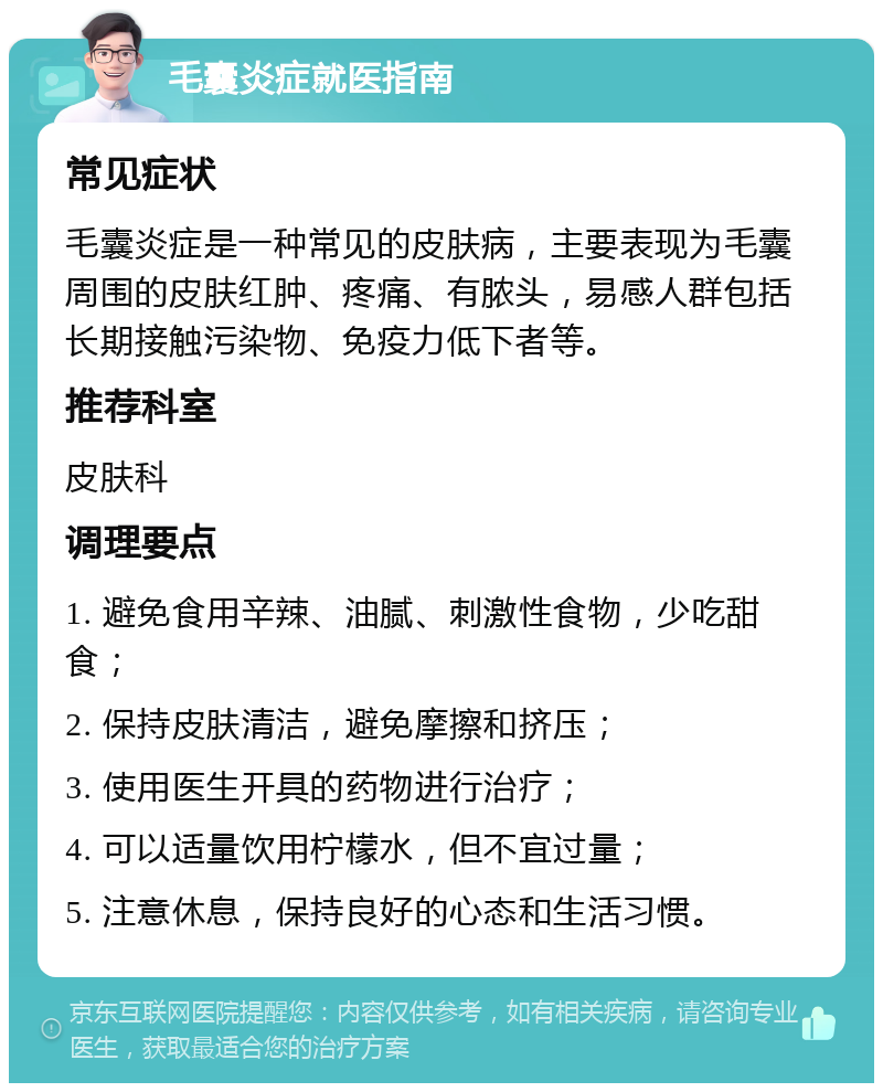 毛囊炎症就医指南 常见症状 毛囊炎症是一种常见的皮肤病，主要表现为毛囊周围的皮肤红肿、疼痛、有脓头，易感人群包括长期接触污染物、免疫力低下者等。 推荐科室 皮肤科 调理要点 1. 避免食用辛辣、油腻、刺激性食物，少吃甜食； 2. 保持皮肤清洁，避免摩擦和挤压； 3. 使用医生开具的药物进行治疗； 4. 可以适量饮用柠檬水，但不宜过量； 5. 注意休息，保持良好的心态和生活习惯。