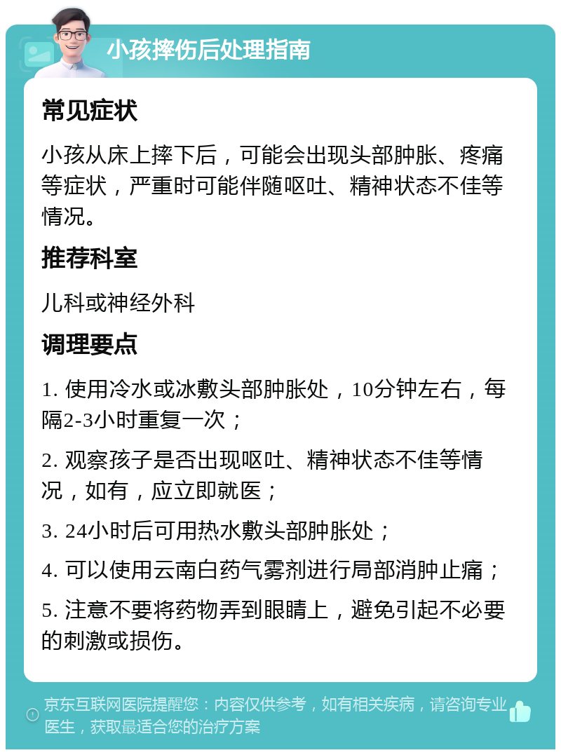 小孩摔伤后处理指南 常见症状 小孩从床上摔下后，可能会出现头部肿胀、疼痛等症状，严重时可能伴随呕吐、精神状态不佳等情况。 推荐科室 儿科或神经外科 调理要点 1. 使用冷水或冰敷头部肿胀处，10分钟左右，每隔2-3小时重复一次； 2. 观察孩子是否出现呕吐、精神状态不佳等情况，如有，应立即就医； 3. 24小时后可用热水敷头部肿胀处； 4. 可以使用云南白药气雾剂进行局部消肿止痛； 5. 注意不要将药物弄到眼睛上，避免引起不必要的刺激或损伤。