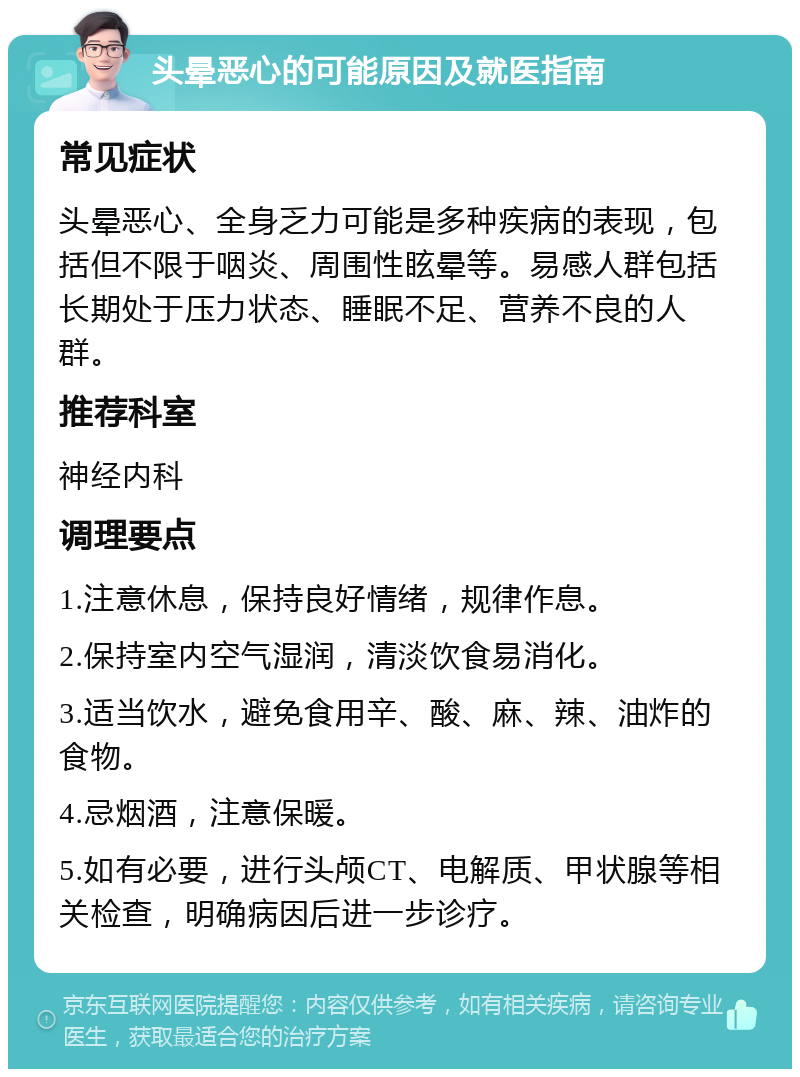 头晕恶心的可能原因及就医指南 常见症状 头晕恶心、全身乏力可能是多种疾病的表现，包括但不限于咽炎、周围性眩晕等。易感人群包括长期处于压力状态、睡眠不足、营养不良的人群。 推荐科室 神经内科 调理要点 1.注意休息，保持良好情绪，规律作息。 2.保持室内空气湿润，清淡饮食易消化。 3.适当饮水，避免食用辛、酸、麻、辣、油炸的食物。 4.忌烟酒，注意保暖。 5.如有必要，进行头颅CT、电解质、甲状腺等相关检查，明确病因后进一步诊疗。