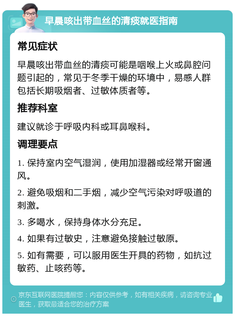 早晨咳出带血丝的清痰就医指南 常见症状 早晨咳出带血丝的清痰可能是咽喉上火或鼻腔问题引起的，常见于冬季干燥的环境中，易感人群包括长期吸烟者、过敏体质者等。 推荐科室 建议就诊于呼吸内科或耳鼻喉科。 调理要点 1. 保持室内空气湿润，使用加湿器或经常开窗通风。 2. 避免吸烟和二手烟，减少空气污染对呼吸道的刺激。 3. 多喝水，保持身体水分充足。 4. 如果有过敏史，注意避免接触过敏原。 5. 如有需要，可以服用医生开具的药物，如抗过敏药、止咳药等。