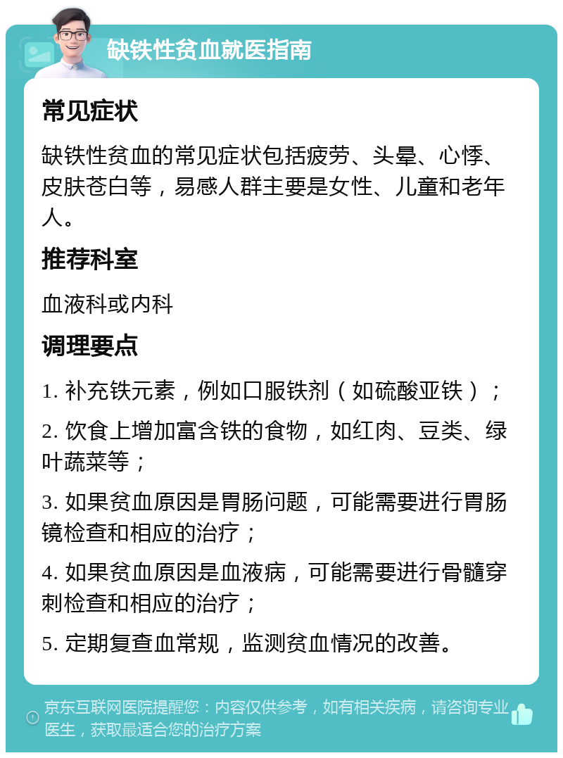 缺铁性贫血就医指南 常见症状 缺铁性贫血的常见症状包括疲劳、头晕、心悸、皮肤苍白等，易感人群主要是女性、儿童和老年人。 推荐科室 血液科或内科 调理要点 1. 补充铁元素，例如口服铁剂（如硫酸亚铁）； 2. 饮食上增加富含铁的食物，如红肉、豆类、绿叶蔬菜等； 3. 如果贫血原因是胃肠问题，可能需要进行胃肠镜检查和相应的治疗； 4. 如果贫血原因是血液病，可能需要进行骨髓穿刺检查和相应的治疗； 5. 定期复查血常规，监测贫血情况的改善。